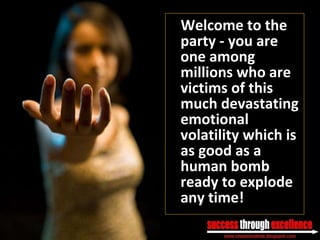 Welcome to the party - you are one among millions who are victims of this much devastating emotional volatility which is as good as a human bomb ready to explode any time! 