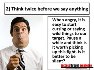 2) Think twice before we say anything When angry, it is easy to start cursing or saying wild things to our target. Pause a while and think is it worth picking up this fight. Is it better to be silent? 