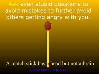 A match stick has a head but not a brain
ANGER PREVENTION KIT3 Jan 2002 10of 28
Ask even stupid questions to
avoid mistakes to further avoid
others getting angry with you.
 