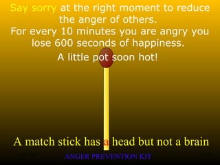 A match stick has a head but not a brain
ANGER PREVENTION KIT3 Jan 2002 11of 28
Say sorry at the right moment to reduce
the anger of others.
For every 10 minutes you are angry you
lose 600 seconds of happiness.
A little pot soon hot!
 