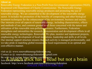 A match stick has a head but not a brain
ANGER PREVENTION KIT3 Jan 2002
About us
Renewable Energy Federation is a Non-Profit-Non-Governmental organization (NGO),
Registered with Department of Charity Commissioner. The Renewable Energy
Federation representing renewable energy producers and promoting the use of
renewable energy. We are committed to the development of the renewable energy
sector. It includes the promotion of the benefits of composting and other biological
treatment techniques for the enhancement of the environment, business and society.
Our interests cover all aspects of renewable energy, including characteristics, effects
and methods of use, and common ground to all those concerned with the nature and
utilization of this renewable non-polluting resource. Furthermore, Federation
strengthens and rationalities the research, demonstration and development efforts in all
renewable energy technologies. Renewable We plan, monitor and implement projects,
emphasizing the development of local institutions, leadership and skills at all levels.
Our internal support structure ensures that each activity is managed professionally, and
we take pride in matching global resources to local requirements in an optimal and
cost-effective manner.
visit us @: www.renewableenergyfederation.org
Contact us @: renewableenergyfederation@gmail.com
Be with us in twitter: https://twitter.com/fedrenew
Join us face to face us in
facebook: http://www.facebook.com/renewableenergyfederation
 