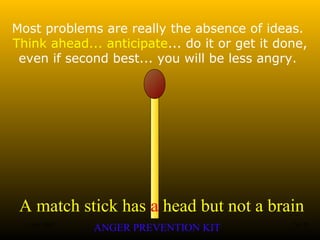 A match stick has a head but not a brain
ANGER PREVENTION KIT3 Jan 2002 7of 28
Most problems are really the absence of ideas.
Think ahead... anticipate... do it or get it done,
even if second best... you will be less angry.
 