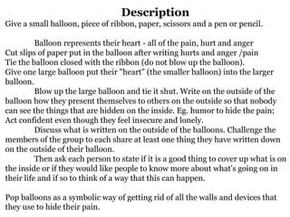 Description
Give a small balloon, piece of ribbon, paper, scissors and a pen or pencil.
Balloon represents their heart - all of the pain, hurt and anger
Cut slips of paper put in the balloon after writing hurts and anger /pain
Tie the balloon closed with the ribbon (do not blow up the balloon).
Give one large balloon put their "heart" (the smaller balloon) into the larger
balloon.
Blow up the large balloon and tie it shut. Write on the outside of the
balloon how they present themselves to others on the outside so that nobody
can see the things that are hidden on the inside. Eg. humor to hide the pain;
Act confident even though they feel insecure and lonely.
Discuss what is written on the outside of the balloons. Challenge the
members of the group to each share at least one thing they have written down
on the outside of their balloon.
Then ask each person to state if it is a good thing to cover up what is on
the inside or if they would like people to know more about what's going on in
their life and if so to think of a way that this can happen.
Pop balloons as a symbolic way of getting rid of all the walls and devices that
they use to hide their pain.
 