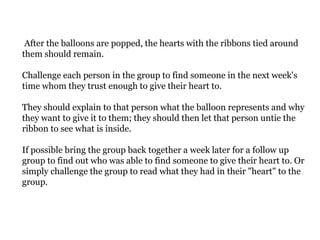 After the balloons are popped, the hearts with the ribbons tied around
them should remain.
Challenge each person in the group to find someone in the next week's
time whom they trust enough to give their heart to.
They should explain to that person what the balloon represents and why
they want to give it to them; they should then let that person untie the
ribbon to see what is inside.
If possible bring the group back together a week later for a follow up
group to find out who was able to find someone to give their heart to. Or
simply challenge the group to read what they had in their "heart" to the
group.
 