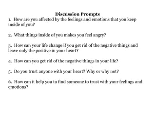Discussion Prompts
1. How are you affected by the feelings and emotions that you keep
inside of you?
2. What things inside of you makes you feel angry?
3. How can your life change if you get rid of the negative things and
leave only the positive in your heart?
4. How can you get rid of the negative things in your life?
5. Do you trust anyone with your heart? Why or why not?
6. How can it help you to find someone to trust with your feelings and
emotions?
 