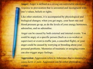 Anger: Anger is defined as a strong uncomfortable emotional
response to provocation that is unwanted and incongruent with
one’s values, beliefs or rights.
Like other emotions, it is accompanied by physiological and
biological changes; when you get angry, your heart rate and
blood pressure go up, as do the levels of your energy hormones,
adrenaline, and no adrenaline.
Anger can be caused by both external and internal events. You
could be angry at a specific person (Such as a co-worker or
supervisor) or event (a traffic jam, a cancelled flight), or your
anger could be caused by worrying or brooding about your
personal problems. Memories of traumatic or enraging events
can also trigger angry feelings.
Aggression: Aggression refers to behaviour that is intended to
cause harm or pain. Aggression can be either physical or
verbal.
 