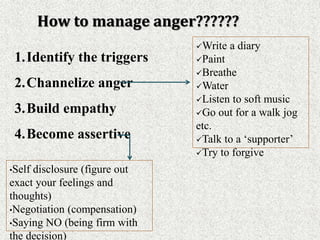 1.Identify the triggers
2.Channelize anger
3.Build empathy
4.Become assertive
How to manage anger??????
Write a diary
Paint
Breathe
Water
Listen to soft music
Go out for a walk jog
etc.
Talk to a ‘supporter’
Try to forgive
•Self disclosure (figure out
exact your feelings and
thoughts)
•Negotiation (compensation)
•Saying NO (being firm with
the decision)
 