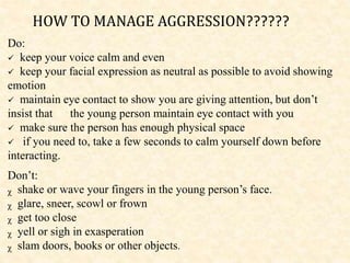 Do:
 keep your voice calm and even
 keep your facial expression as neutral as possible to avoid showing
emotion
 maintain eye contact to show you are giving attention, but don’t
insist that the young person maintain eye contact with you
 make sure the person has enough physical space
 if you need to, take a few seconds to calm yourself down before
interacting.
Don’t:
ᵪ shake or wave your fingers in the young person’s face.
ᵪ glare, sneer, scowl or frown
ᵪ get too close
ᵪ yell or sigh in exasperation
ᵪ slam doors, books or other objects.
HOW TO MANAGE AGGRESSION??????
 