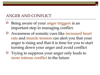 ANGER AND CONFLICT
 Being aware of your anger triggers is an
important step in managing conflict.
 Awareness of somatic cues like increased heart
rate and muscle tension can alert you that your
anger is rising and that it is time for you to start
turning down your anger and avoid conflict
 Trying to suppress your anger only leads to
more intense conflict in the future
 