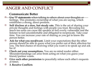 ANGER AND CONFLICT
Communicate Better
 Use "I" statements when talking to others about your thoughts or
feelings. This promotes ownership of what you are saying, which
establishes a strong, direct position.
 Self disclose at a slow, but steady rate. This is the art of sharing your
private thoughts and feelings with people you trust. Revealing too
much too soon can cause the speaker to feel overly vulnerable and the
listener to feel uncomfortable and obligated to reciprocate. Take your
time. You can increase your rate of sharing as you get to know the
person better.
 Ask for what you need/want. Limit your expectations that the other
person should be able to guess what you prefer out of their affection for
you. The best chance of receiving what you want is to speak up and ask
for it!
 Check out your assumptions. You are no mind reader either.
Misunderstandings can arise from acting on what you guess your
friend/partner wants.
 Give each other permission to peacefully refuse each other's requests
at times.
 3. Resolve Conflicts
 