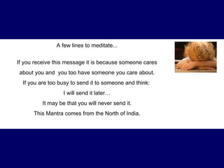 A few lines to meditate... If you receive this message it is because someone cares about you and  you too have someone you care about .  If you are too busy to send it to someone and think:  I will send it later… It may be that you will never send it. This Mantra comes from the North of India. 