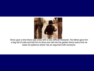 Once upon a time there was a boy with a very difficult  character . His father gave him a bag full of nails and told him to drive one nail into the garden fence every time he loses his patience and/or has an argument with someone. 