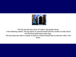 The first day the boy drove 37 nails in the garden fence . In the following weeks, the boy learns to control himself and the number of nails driven into the fence gets lower every day:  The boy discovers that it is easier to learn to control himself than to hammer nails in the fence. 