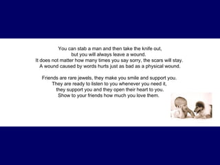You can stab a man and then take the knife out, but you will always leave a wound.   It does not matter how many times you say sorry, the scars will stay.  A wound caused by words hurts just as bad as a physical wound. Friends are rare jewels, they make you smile and support you.  They are ready to listen to you whenever you need it,  they support you and they open their heart to you. Show to your friends how much you love them.   