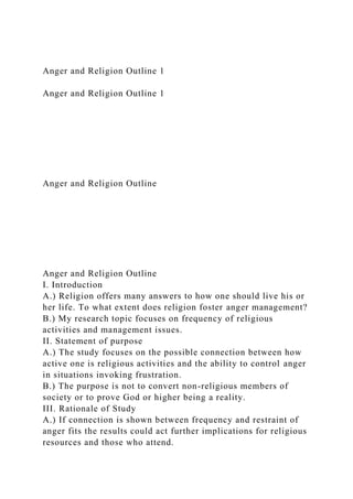 Anger and Religion Outline 1
Anger and Religion Outline 1
Anger and Religion Outline
Anger and Religion Outline
I. Introduction
A.) Religion offers many answers to how one should live his or
her life. To what extent does religion foster anger management?
B.) My research topic focuses on frequency of religious
activities and management issues.
II. Statement of purpose
A.) The study focuses on the possible connection between how
active one is religious activities and the ability to control anger
in situations invoking frustration.
B.) The purpose is not to convert non-religious members of
society or to prove God or higher being a reality.
III. Rationale of Study
A.) If connection is shown between frequency and restraint of
anger fits the results could act further implications for religious
resources and those who attend.
 