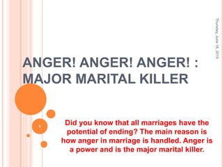 ANGER! ANGER! ANGER! :
MAJOR MARITAL KILLER
Did you know that all marriages have the
potential of ending? The main reason is
how anger in marriage is handled. Anger is
a power and is the major marital killer.
Thursday,June18,2015
1
 