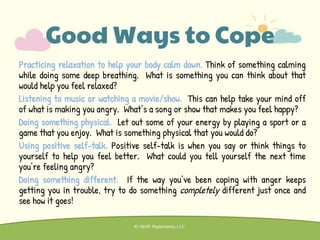 Practicing relaxation to help your body calm down. Think of something calming
while doing some deep breathing. What is something you can think about that
would help you feel relaxed?
Listening to music or watching a movie/show. This can help take your mind off
of what is making you angry. What’s a song or show that makes you feel happy?
Doing something physical. Let out some of your energy by playing a sport or a
game that you enjoy. What is something physical that you would do?
Using positive self-talk. Positive self-talk is when you say or think things to
yourself to help you feel better. What could you tell yourself the next time
you’re feeling angry?
Doing something different. If the way you’ve been coping with anger keeps
getting you in trouble, try to do something completely different just once and
see how it goes!
Good Ways to Cope
 