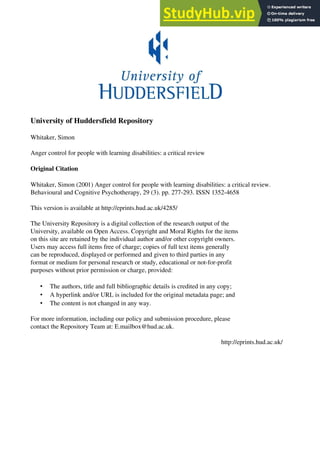 University of Huddersfield Repository
Whitaker, Simon
Anger control for people with learning disabilities: a critical review
Original Citation
Whitaker, Simon (2001) Anger control for people with learning disabilities: a critical review.
Behavioural and Cognitive Psychotherapy, 29 (3). pp. 277-293. ISSN 1352-4658
This version is available at http://eprints.hud.ac.uk/4285/
The University Repository is a digital collection of the research output of the
University, available on Open Access. Copyright and Moral Rights for the items
on this site are retained by the individual author and/or other copyright owners.
Users may access full items free of charge; copies of full text items generally
can be reproduced, displayed or performed and given to third parties in any
format or medium for personal research or study, educational or not-for-profit
purposes without prior permission or charge, provided:
• The authors, title and full bibliographic details is credited in any copy;
• A hyperlink and/or URL is included for the original metadata page; and
• The content is not changed in any way.
For more information, including our policy and submission procedure, please
contact the Repository Team at: E.mailbox@hud.ac.uk.
http://eprints.hud.ac.uk/
 