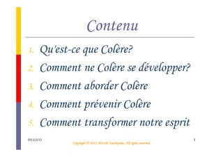 Contenu
1.     Qu'est-ce que Colère?
2.     Comment ne Colère se développer?
3.     Comment aborder Colère
4.     Comment prévenir Colère
5.     Comment transformer notre esprit
2012/2/12                                                                  2
                                        Tsuchiyama.
              Copyright © 2012, Hitoshi Tsuchiyama. All rights reserved.
 