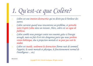 1. Qu'est-ce que Colère?
1.     Colère est une émotion destructrice qui ne désire pas le bonheur des
       autres.
2.     Colère survient quand nous rencontrons un problème, et perturbe
       notre Esprit Calme dans un instant. Alors, colère est un signe de
       faiblesse.
3.     Colère semble nous protéger contre nos ennemis grâce à l'énergie
       aveugle, mais en fait il est très dangereux parce que nous perdons
       vision holistique, due à projection mentale et ne peut pas voir la
       réalité.
4.     Colère est inutile, seulement la destruction (bonne nuit de sommeil,
       l'appétit, la santé mentale et physique, le fonctionnement normal de
       l'intelligence ... etc)

2012/2/12                                                                         3
                                               Tsuchiyama.
                     Copyright © 2012, Hitoshi Tsuchiyama. All rights reserved.
 