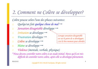2. Comment ne Colère se développer?
Colère pousse selon l'une des phases suivantes:
1.   Quelqu'un fait quelque chose de mal →
2.   Sensation désagréable développe →
3.   Irritation se développe →
                                         Lorsque sensation désagréable
4.   Frustration développe →             est sur le point de se développer,
5.   Colère se développe →               c'est le bon moment pour aborder.
6.   Haine se développe →
7.   Violence (mentale, verbale, physique)
*Nous devons contrôler notre colère à un stade initial. Parce qu'il est très
    difficile de contrôler notre colère, après elle se développe pleinement.
2012/2/12                                                                         4
                                               Tsuchiyama.
                     Copyright © 2012, Hitoshi Tsuchiyama. All rights reserved.
 