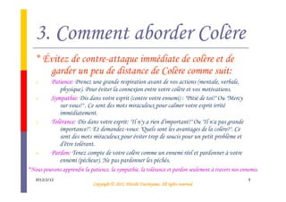 3. Comment aborder Colère
   * Évitez de contre-attaque immédiate de colère et de
      garder un peu de distance de Colère comme suit:
   1.     Patience: Prenez une grande respiration avant de vos actions (mentale, verbale,
             physique). Pour éviter la connexion entre votre colère et vos motivations.
   2.     Sympathie: Dis dans votre esprit (contre votre ennemi) : "Pitié de toi!" Ou "Mercy
             sur vous!" . Ce sont des mots miraculeux pour calmer votre esprit irrité
             immédiatement.
   3.     Tolérance: Dis dans votre esprit: "Il n'y a rien d'important!" Ou "Il n'a pas grande
             importance!". Et demandez-vous: "Quels sont les avantages de la colère?". Ce
             sont des mots miraculeux pour éviter trop de soucis pour un petit problème et
             d'être tolérant.
   4.     Pardon: Tenez compte de votre colère comme un ennemi réel et pardonner à votre
             ennemi (pécheur). Ne pas pardonner les péchés.
*Nous pouvons apprendre la patience, la sympathie, la tolérance et pardon seulement à travers nos ennemis.
   2012/2/12                                                                                         5
                                                       Tsuchiyama.
                             Copyright © 2012, Hitoshi Tsuchiyama. All rights reserved.
 