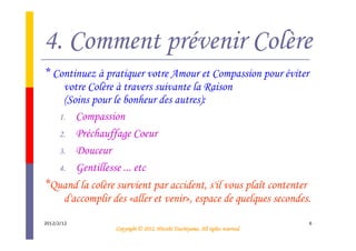 4. Comment prévenir Colère
* Continuez à pratiquer votre Amour et Compassion pour éviter
   votre Colère à travers suivante la Raison
   (Soins pour le bonheur des autres):
  1. Compassion
  2. Préchauffage Coeur
  3. Douceur
  4. Gentillesse ... etc
*Quand la colère survient par accident, s'il vous plaît contenter
   d'accomplir des «aller et venir», espace de quelques secondes.
2012/2/12                                                                     6
                                           Tsuchiyama.
                 Copyright © 2012, Hitoshi Tsuchiyama. All rights reserved.
 