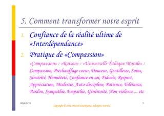 5. Comment transformer notre esprit
1.     Confiance de la réalité ultime de
       «Interdépendance»
2.     Pratique de «Compassion»
       «Compassion» : «Raison» : «Universelle Éthique Morale» :
       Compassion, Préchauffage coeur, Douceur, Gentillesse, Soins,
       Sincérité, Honnêteté, Confiance en soi, Fiducie, Respect,
       Appréciation, Modestie, Auto-discipline, Patience, Tolérance,
       Pardon, Sympathie, Empathie, Générosité, Non violence ... etc

2012/2/12                                                                       7
                                             Tsuchiyama.
                   Copyright © 2012, Hitoshi Tsuchiyama. All rights reserved.
 