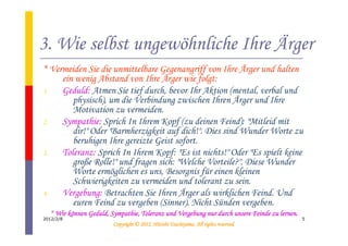 3. Wie selbst ungewöhnliche Ihre Ärger
* Vermeiden Sie die unmittelbare Gegenangriff von Ihre Ärger und halten
     ein wenig Abstand von Ihre Ärger wie folgt:
1.   Geduld: Atmen Sie tief durch, bevor Ihr Aktion (mental, verbal und
        physisch), um die Verbindung zwischen Ihren Ärger und Ihre
        Motivation zu vermeiden.
2.   Sympathie: Sprich In Ihrem Kopf (zu deinen Feind): "Mitleid mit
        dir!" Oder "Barmherzigkeit auf dich!". Dies sind Wunder Worte zu
        beruhigen Ihre gereizte Geist sofort.
3.   Toleranz: Sprich In Ihrem Kopf: "Es ist nichts!" Oder "Es spielt keine
        große Rolle!" und fragen sich: "Welche Vorteile?". Diese Wunder
        Worte ermöglichen es uns, Besorgnis für einen kleinen
        Schwierigkeiten zu vermeiden und tolerant zu sein.
4.   Vergebung: Betrachten Sie Ihren Ärger als wirklichen Feind. Und
        euren Feind zu vergeben (Sinner). Nicht Sünden vergeben.
  * Wir können Geduld, Sympathie, Toleranz und Vergebung nur durch unsere Feinde zu lernen.
        kö
2012/2/8                                                                                      5
                                                  Tsuchiyama.
                        Copyright © 2012, Hitoshi Tsuchiyama. All rights reserved.
 
