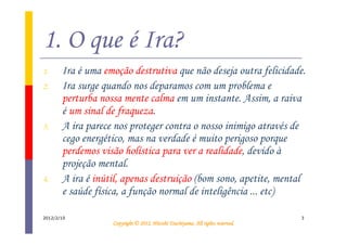 1. O que é Ira?
1.     Ira é uma emoção destrutiva que não deseja outra felicidade.
2.     Ira surge quando nos deparamos com um problema e
       perturba nossa mente calma em um instante. Assim, a raiva
       é um sinal de fraqueza.
3.     A ira parece nos proteger contra o nosso inimigo através de
       cego energético, mas na verdade é muito perigoso porque
       perdemos visão holística para ver a realidade, devido à
       projeção mental.
4.     A ira é inútil, apenas destruição (bom sono, apetite, mental
       e saúde física, a função normal de inteligência ... etc)

2012/2/10                                                                       3
                                             Tsuchiyama.
                   Copyright © 2012, Hitoshi Tsuchiyama. All rights reserved.
 