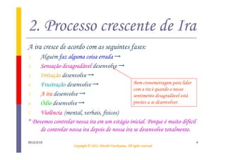 2. Processo crescente de Ira
A ira cresce de acordo com as seguintes fases:
1.   Alguém faz alguma coisa errada →
2.   Sensação desagradável desenvolve →
3.   Irritação desenvolve →
4.   Frustração desenvolve →                    Bom cronometragem para lidar
                                                com a ira é quando o nosso
5.   A ira desenvolve →                         sentimento desagradável está
6.   Ódio desenvolve →                          prestes a se desenvolver.

7.   Violência (mental, verbais, físicos)
* Devemos controlar nossa ira em um estágio inicial. Porque é muito difícil
     de controlar nossa ira depois de nossa ira se desenvolve totalmente.
2012/2/10                                                                        4
                                              Tsuchiyama.
                    Copyright © 2012, Hitoshi Tsuchiyama. All rights reserved.
 