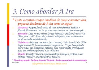 3. Como abordar A Ira
* Evite o contra-ataque imediato de raiva e manter uma
   pequena distância de A ira como se segue:
1.     Paciência: Respire fundo antes de tuas ações (mental, verbais e
       físicos). Para evitar tua ira para se conectar com as tuas motivações.
2.     Simpatia: Diga em tua mente (ao teu inimigo): "Piedade de você!" Ou
       "Mercy em você!". Estas são palavras milagrosas para acalmar tua
       mente irritada imediatamente.
3.     Tolerância: Diga em tua mente (ao ti mesmo): "Não é nada!" Ou "Não
       importa muito!". Ao mesmo tempo pergunte-se: "O que beneficia da
       ira?". Estas são milagrosas palavras para evitar muita preocupação
       para um problema pequeno e ser tolerante.
4.     Perdão: Considere tua ira como verdadeiro inimigo e perdoar o seu
       inimigo (Pecador). Não perdoar os pecados.
* Nós podemos aprender Paciência, Simpatia, Tolerância e Perdão apenas através de nossos inimigos.
                                                                apenas atravé
2012/2/10                                                                                       5
                                                    Tsuchiyama.
                          Copyright © 2012, Hitoshi Tsuchiyama. All rights reserved.
 