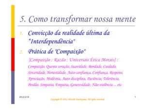 5. Como transformar nossa mente
1.     Convicção da realidade última da
       “Interdependência"
2.     Prática de "Compaixão"
        [Compaixão : Razão : Universais Ética Morais] :
       Compaixão, Quente coração, Suavidade, Bondade, Cuidado,
       Sinceridade, Honestidade, Auto-confiança, Confiança, Respeito,
       Apreciação, Modéstia, Auto-disciplina, Paciência, Tolerância,
       Perdão, Simpatia, Empatia, Generosidade, Não-violência ... etc

2012/2/10                                                                         7
                                               Tsuchiyama.
                     Copyright © 2012, Hitoshi Tsuchiyama. All rights reserved.
 