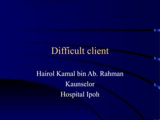Difficult client
Hairol Kamal bin Ab. Rahman
Kaunselor
Hospital Ipoh
 