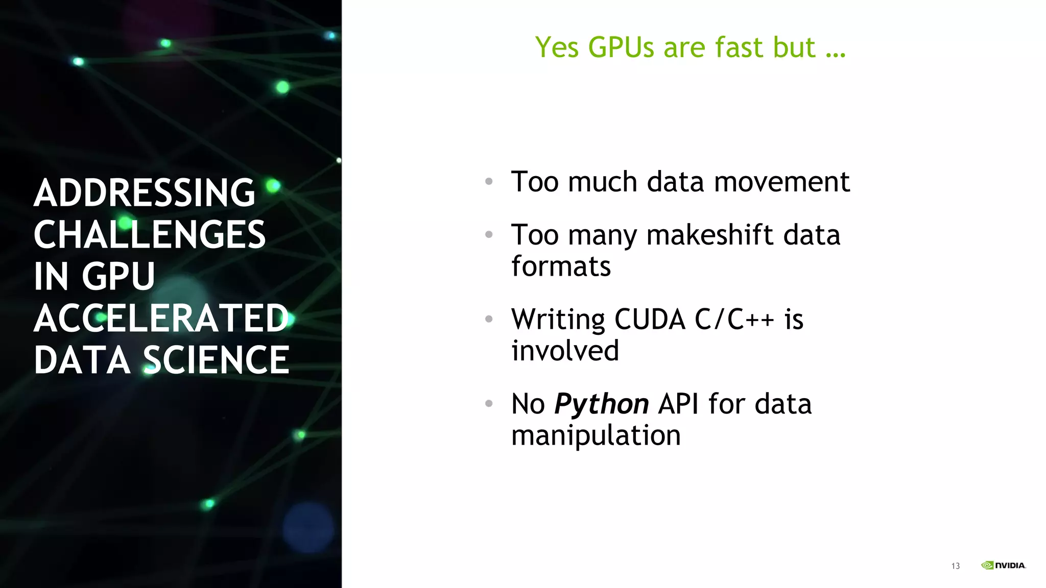 13
ADDRESSING
CHALLENGES
IN GPU
ACCELERATED
DATA SCIENCE
• Too much data movement
• Too many makeshift data
formats
• Writing CUDA C/C++ is
involved
• No Python API for data
manipulation
Yes GPUs are fast but …
 