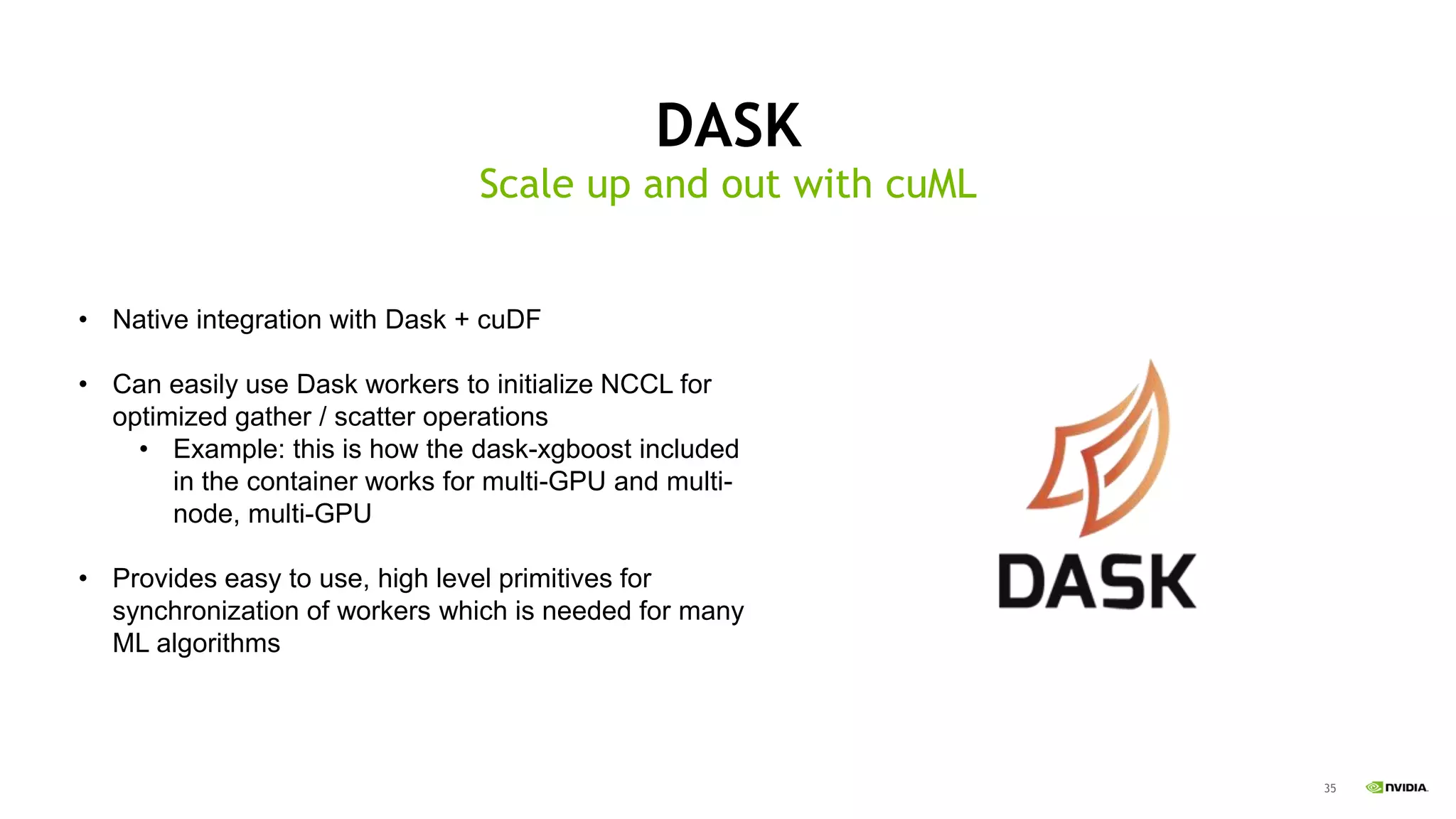35
DASK
Scale up and out with cuML
• Native integration with Dask + cuDF
• Can easily use Dask workers to initialize NCCL for
optimized gather / scatter operations
• Example: this is how the dask-xgboost included
in the container works for multi-GPU and multi-
node, multi-GPU
• Provides easy to use, high level primitives for
synchronization of workers which is needed for many
ML algorithms
 