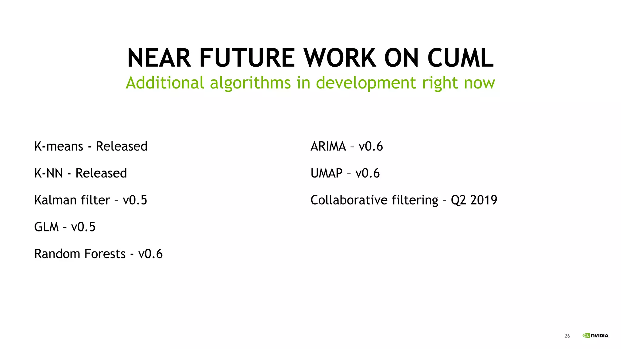 26
NEAR FUTURE WORK ON CUML
Additional algorithms in development right now
K-means - Released
K-NN - Released
Kalman filter – v0.5
GLM – v0.5
Random Forests - v0.6
ARIMA – v0.6
UMAP – v0.6
Collaborative filtering – Q2 2019
 
