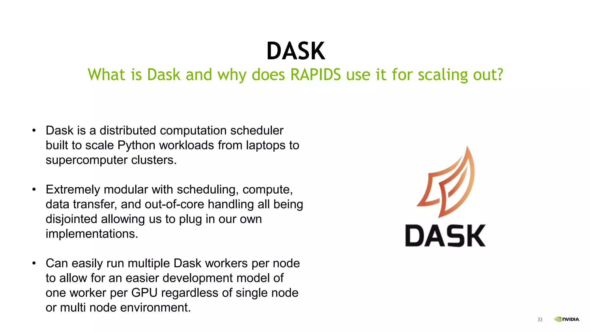 33
DASK
What is Dask and why does RAPIDS use it for scaling out?
• Dask is a distributed computation scheduler
built to scale Python workloads from laptops to
supercomputer clusters.
• Extremely modular with scheduling, compute,
data transfer, and out-of-core handling all being
disjointed allowing us to plug in our own
implementations.
• Can easily run multiple Dask workers per node
to allow for an easier development model of
one worker per GPU regardless of single node
or multi node environment.
 