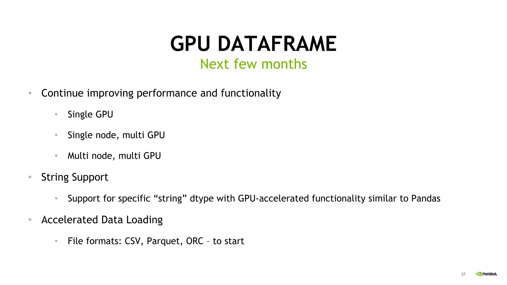 37
Next few months
GPU DATAFRAME
• Continue improving performance and functionality
• Single GPU
• Single node, multi GPU
• Multi node, multi GPU
• String Support
• Support for specific “string” dtype with GPU-accelerated functionality similar to Pandas
• Accelerated Data Loading
• File formats: CSV, Parquet, ORC – to start
 