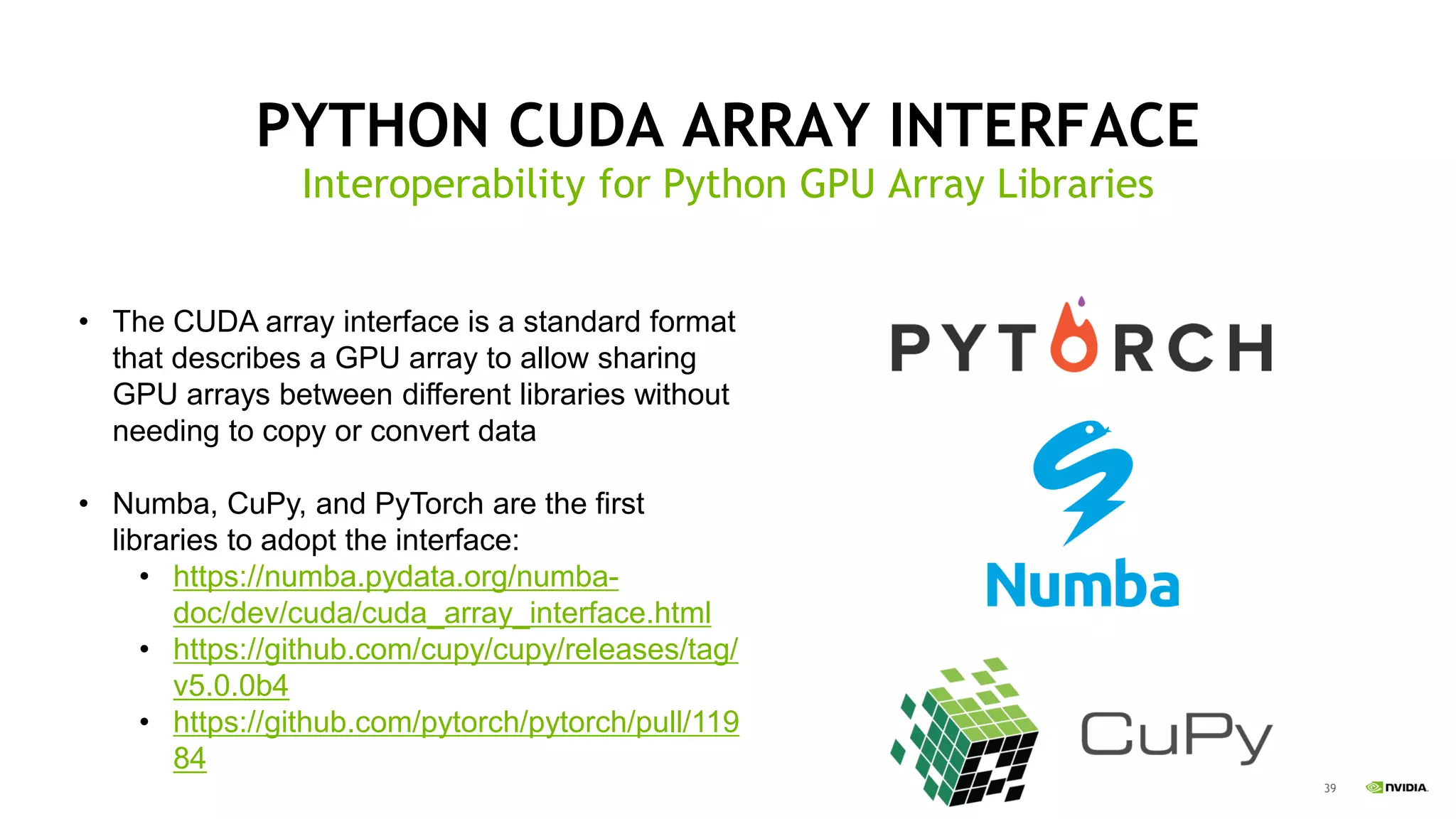 39
PYTHON CUDA ARRAY INTERFACE
Interoperability for Python GPU Array Libraries
• The CUDA array interface is a standard format
that describes a GPU array to allow sharing
GPU arrays between different libraries without
needing to copy or convert data
• Numba, CuPy, and PyTorch are the first
libraries to adopt the interface:
• https://numba.pydata.org/numba-
doc/dev/cuda/cuda_array_interface.html
• https://github.com/cupy/cupy/releases/tag/
v5.0.0b4
• https://github.com/pytorch/pytorch/pull/119
84
 