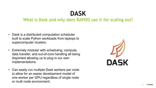 33
DASK
What is Dask and why does RAPIDS use it for scaling out?
• Dask is a distributed computation scheduler
built to scale Python workloads from laptops to
supercomputer clusters.
• Extremely modular with scheduling, compute,
data transfer, and out-of-core handling all being
disjointed allowing us to plug in our own
implementations.
• Can easily run multiple Dask workers per node
to allow for an easier development model of
one worker per GPU regardless of single node
or multi node environment.
 