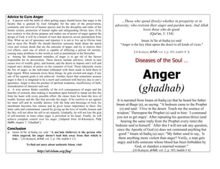 Advice to Cure Anger
     A person with the habit of often getting angry should know that anger is the             …Those who spend (freely) whether in prosperity or in
faculty that is granted by God Almighty for the sake of the preservation,
continuity and survival of human species and for the discipline and order of the
                                                                                          adversity; who restrain their anger and pardon men; And Allah
family system, protection of human rights and safeguarding Divine laws. If he                                loves those who do good.
acts contrary to this divine purpose and makes use of power of anger against the                                  (Qur'an, 3: 134)
design of God, it will be a breach of trust that deserves severe punishment from
Him. What an act of ignorance and injustice it is not to live up to Divine trust                            Imam Ja’far al-Sadiq (a) said:
and to incur His Wrath! He should therefore seriously think about the moral                  "Anger is the key (that opens the door) to all kinds of vices."
vices and vicious deeds that are the outcome of anger, and try to remove their
evil effects, each one of which is capable of afflicting a person till eternity,
causing many problems in this world as well as punishment in the Hereafter.                            [Al-Kulayni, al-Kafi, vol. 2, p. 303, hadith # 3]
     Among the fundamental remedies of anger is to get rid of the factors
responsible for its provocation. These factors include self-love, which in turn
causes love of wealth, glory, and honour, and the desire to impose one's will and
                                                                                                        Diseases of the Soul …
expand one's domain of power on the creatures of God. These inherently excite


                                                                                                              Anger
the fire of anger, as the individual infatuated with them tends to hold them in
high regard. When someone loves these things, he gets excited and angry if any
one of his aspired goals is not achieved. Another factor that sometimes arouses
anger is that it is imagined to be a merit and confused with bravery due to one’s
ignorance. Anger is thus the product of spiritual weakness, insufficiency of faith,
immoderation of character and soul.
     A wise person thinks carefully of the evil consequences of anger and the
benefits of restraint, thus making it incumbent upon himself to stamp out this fire
                                                                                                           (ghadhab)
from his heart with every possible effort. He clears from his heart the love of
wealth, honour and the like that provoke his anger. If he resolves to act against          It is narrated from Imam al-Sadiq (a) that he heard his father
his inner self and its worldly desires, with the help and blessings of God, his
attachment becomes less intense and he gives lesser importance to them. His               Imam al-Baqir (a), as saying: "A bedouin came to the Prophet
inner calm and contentment, caused by giving up the love of wealth, honour and               (s) and said: `I live in the desert. Teach me the essence of
the like, will not allow his self to act unjustly. Gradually, he will not lose the grip    wisdom.' Thereupon the Prophet (s) said to him: `I command
of self-restraint at times when anger is provoked in his heart. Finally, he will           you not to get angry'. After repeating his question thrice (and
achieve complete control over his anger. [Adapted from Al-Khumayni, Forty
Hadith, chapter 7, ‘Ghadhab’]                                                                 hearing the same reply from the Prophet every time) the
                                                                                          bedouin said to himself: `After this I will not ask any question,
Conclusion                                                                                 since the Apostle of God (s) does not command anything but
    Imam Ja’far al-Sadiq (a) said: “A mu’min (believer) is the person who
    when angered, his anger doesn’t lead him away from that which is
                                                                                            good'." Imam al-Sadiq (a) says: "My father used to say, `Is
    true...” [Al-Kulayni, al-Kafi, vol. 2, p. 186, hadith # 11]                             there anything more violent than anger? Verily, a man gets
                                                                                           angry and kills someone whose blood has been forbidden by
                 To find out more about authentic Islam, visit:
                                                                                                        God, or slanders a married woman'."
                           http://al-islam.org/faq/                                                   [Al-Kulayni, al-Kafi, vol. 2, p. 303, hadith # 4]
 