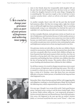 Anger Management for the Twenty-First Century                               Anger Control Tool #7: Forgive, But Don’t Forget



                                            story to her friends about her irresponsible adult daughter left out
                                            the part that she herself frequently leaves the keys in the car (which
                                            is where her daughter learned to do the same thing). Changing this
                                            to something like “this experience taught us that we both have to learn
                                            to protect ourselves better—which we will do in the future” would be
                                            helpful.
         It is crucial to
                                            As another example, Stacy’s story left out the part that she herself
           change your                      had numerous affairs. Not that two wrongs make a right, but a better
               grievance                    story to tell herself might have been something like “there is something
                                            fundamentally wrong in our relationship if we both feel the need to be
           story as part                    unfaithful. Let’s stop blaming each other and instead discover what it is.”
        of your process
         of forgiveness                     As these examples illustrate, most grievance stories are based on our
                                            tale of helplessness and frustration because of what another person or
        and achieving                       situation did to us. The grievance story seems true every time we tell it
           inner peace.                     because our mind wants to accept our version of things. But, if we are
                                            not careful, our grievance story can lock us into continuing hurt, pain,
                                            and helplessness and prevent us from moving forward in our lives.

                                            Our grievance stories not only affect us, but also our children. Recent
                                            research in neuroscience shows that the story parents have about their
                                            own lives can greatly affect how securely their children will grow up.
                                            Even if parents have had much trauma in their own lives, how they see
                                            themselves as having dealt with it has more to do with the emotional
                                            connection and bonding they have with their own children than does
                                            the fact of having had the trauma. The positive effects of this more
                                            secure bonding and attachment lasts a lifetime for their children.

                                            For all these reasons, it is crucial to change your grievance story as part
                                            of your process of forgiveness and achieving inner peace. The trick is
                                            to amend it so that you are a hero or survivor of your trauma rather
                                            than a victim of it. Develop a story that shows how you overcame
                                            difficulty or became a better person, or benefited in the long run from
                                            what happened to you.

                                            Remember Mary whose business partner left her with staggering debt
                                            and obligation, resulting in a forced bankruptcy filing? She developed
                                            the following story, which empowered her to reconstruct her life:

                                            Five years ago, I thought I was on top of the world. I had a good business
                                            going, I had good money coming in and the future looked bright. When
                                            my partner bailed without telling me, I was temporarily devastated. I
                                            became extremely depressed, and shamed because I had to file bankruptcy.
                                            Even worse, this happened at the exact age that my mother’s business
                                            failed, so I convinced myself that this was a weird “kismet”—that I was

82                                                                     www.centuryangermanagement.com / Copyright 2005
 