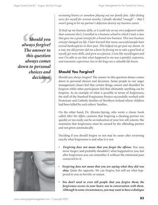 Anger Control Tool #7: Forgive, But Don’t Forget                                Anger Management for the Twenty-First Century



                                             recreating history or somehow playing out our family fate. After feeling
                                             sorry for myself for several months, I finally decided “enough” – that I
                                             wasn’t going to let my partner’s defection destroy my business career.

                                             To beef-up my business skills, so I could rely on my own judgment rather
                                             than someone else’s, I enrolled in a business school in which I took a class
                                             that gave me a great concept for a brand new business. This new business
         Should you                          concept changed my life. I later learned that many successful people have
     always forgive?                         several bankruptcies in their past. This helped me get past my shame. In
      The answer to                          a way, my old partner did me a favor by forcing me to take a good look at
                                             myself, get more skills, and grow as a person. I now like myself again and
       this question                         now I’m able to see that what happened to me was a painful, expensive,
       always comes                          and traumatic experience, but in the long run a valuable life lesson.
   down to personal
         choices and                         Should You Forgive?
           decisions.                        Should you always forgive? The answer to this question always comes
                                             down to personal choices and decisions. Some people in our anger
                                             management classes feel that certain things cannot and shouldn’t be
                                             forgiven while other participants feel that ultimately anything can be
                                             forgiven. As an example of what is possible in terms of forgiveness,
                                             the staff of the Stanford Forgiveness Project successfully worked with
                                             Protestant and Catholic families of Northern Ireland whose children
                                             had been killed by each others’ families.

                                             On the other hand, Dr. Abrams-Spring, who wrote a classic book
                                             called After the Affair, cautions that forgiving a cheating partner too
                                             quickly or too easily can be an indication of your low self-esteem. She
                                             maintains that forgiveness must be earned by the offending partner
                                             and not given automatically.

                                             Deciding if you should forgive or not may be easier after reviewing
                                             exactly what forgiveness is and what it is not.

                                             •     Forgiving does not mean that you forget the offense. You may
                                                   never forget (and probably shouldn’t) what happened to you, but
                                                   after forgiveness you can remember it without the emotional pain
                                                   connected to it.

                                             • Forgiving does not mean that you are saying what they did was
                                               okay. Quite the opposite. We can forgive, but still see what hap-
                                               pened to you as horrific or unjust.

                                             • You don’t need to even tell people that you forgive them; the
                                               forgiveness occurs in your heart, not in conversation with them.
                                               Although in some circumstances, you may want to have a dialogue

www.centuryangermanagement.com / Copyright 2005                                                                          83
 