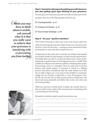 Anger Control Tool #7: Forgive, But Don’t Forget                                Anger Management for the Twenty-First Century



                                             Step 5 – Commit to relaxing and soothing yourself whenever
                                             you start getting upset upon thinking of your grievance.
                                             We have given you numerous exercises to do this in other parts of this
                                             program. Pick one of the following that works for you:

                                             o Counting Breaths – p. 14
      While you may
         have to think                       o Letting Go of Tension – p. 14
     about it awhile,                        o Freeze-Frame Technique – p. 96
          ask yourself
        what it is that
                                             Step 6 - List your “positive intentions”
      you really want
                                             This involves focusing on other ways to get your positive goals met
       to achieve that
                                             rather than through the experience that has hurt you. Grievances may
    your grievance is                        derail us—throw us off course —causing us to lose motivation to keep
     interfering with                        pursing what we want and what is important to us.
        or preventing                        To illustrate how this works, let’s re-visit the case of Betsy who resented
    you from having.                         her alcoholic mother for depriving her of numerous life opportunities.
                                             Eventually, Betsy was able to see that she did not have to give up her
                                             aspirations or goals because of what happened to her as a child. Why
                                             couldn’t she still pursue her lifetime ambition of helping other people
                                             by becoming a nurse or a therapist? There are many ways to do this
                                             without early family support if education is viewed as a lifelong
                                             process. Once Betsy remembered what she really wanted out of life,
                                             she was able to figure out a way to get it; she enrolled in community
                                             college and was recently accepted into a 4-year RN program. Once
                                             her life was on track, she was able start the process of forgiveness and
                                             discovered many admirable and likable traits in her now sober and
                                             functioning mother.

                                             While you may have to think about it awhile, ask yourself what it is
                                             that you really want to achieve that your grievance is interfering with
                                             or preventing you from having.

                                             My positive intentions (goals) around my grievances are:




www.centuryangermanagement.com / Copyright 2005                                                                          87
 