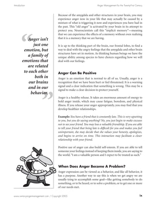 Introduction                                                             Anger Management for the Twenty-First Century



                                      Because of the amygdala and other structures in your brain, you may
                                      experience anger now in your life that may actually be caused by a
                                      mixture of what is triggering it now and experiences you have had in
                                      the past. This “old anger” is activated by your brain in its attempt to
                                      protect you. Neuroscientists call this “implicit memory”—meaning
                                      that we can experience the effects of a memory without even realizing
                                      that it is a memory that we are having.
            Anger isn’t
              just one                It is up to the thinking part of the brain, our frontal lobes, to find a
         emotion, but                 way to deal with the angry feelings that the amygdala and other brain
                                      structures have set in motion. As thinking human beings we have the
           a family of                unique ability among species to have choices regarding how we will
        emotions that                 deal with our feelings.
           are related
         to each other                Anger Can Be Positive
               both in                Anger is an emotion that is normal to all of us. Usually, anger is a
            our brains                recognition that we have been hurt or feel threatened. It is a warning
                                      signal and a clear indication that something is wrong. This may be a
            and in our                signal to make a clear decision to protect yourself.
             behavior.
                                      Anger is a healthy release. It takes an enormous amount of energy to
                                      hold anger inside, which may cause fatigue, boredom, and physical
                                      illness. If you release your anger appropriately, you may find that you
                                      develop healthier relationships.

                                      Example: You have a friend that is constantly late. This is very upsetting
                                      to you, but you do saying anything? No, you just begin to make excuses
                                      not to see your friend. You may lose a valuable friendship. If you are able
                                      to tell your friend that being late is difficult for you and makes you feel
                                      unimportant, she may decide that she values your honesty, apologizes,
                                      and begins to arrive on time. This interaction may facilitate a closer
                                      relationship with your friend.

                                      Positive use of anger can also build self-esteem. If you are able to tell
                                      someone your feelings instead of keeping them inside, you are saying to
                                      the world, “I am a valuable person and I expect to be treated as such.”


                                       When Does Anger Become A Problem?
                                      Anger expression can be viewed as a behavior, and like all behavior, it
                                      has a purpose. Another way to say this is when we get angry we are
                                      usually tying to accomplish some goal—like getting somebody to do
                                      something, or to be heard, or to solve a problem, or to get one or more
                                      of our needs met.

www.centuryangermanagement.com / Copyright 2005                                                                    ix
 