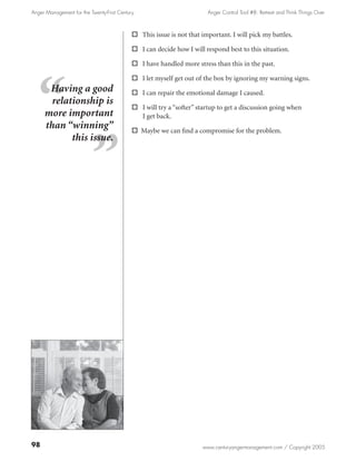 Anger Management for the Twenty-First Century                          Anger Control Tool #8: Retreat and Think Things Over



                                            o This issue is not that important. I will pick my battles.

                                            o I can decide how I will respond best to this situation.

                                            o I have handled more stress than this in the past.

                                            o I let myself get out of the box by ignoring my warning signs.
      Having a good                         o I can repair the emotional damage I caused.
       relationship is
                                            o I will try a “softer” startup to get a discussion going when
     more important                           I get back.
     than “winning”                         o Maybe we can find a compromise for the problem.
            this issue.




98                                                                    www.centuryangermanagement.com / Copyright 2005
 