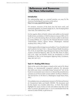 References and Resources for More Information                                 Anger Management for the Twenty-First Century




                                                References and Resources
                                                for More Information

                                            Introduction
                                            On understanding anger as a normal emotion, see essay by the
                                            American Psychological Association on the web at:
                                            http://www.apa.org/pubinfo/anger.html

                                            On emotions, structures of the brain, how the brain works, and
                                            emotional regulation, see Daniel J Siegel, M. D., The Developing Mind
                                            (New York: The Guilford Press, 1999).

                                            On the negative effects of family violence and conflict on the mental
                                            health of teens, see Jenkins, J. Child Development, January 2005; vol 76:
                                            pp 24-39.; on the devastating effects of extreme conflict on the home
                                            on young children, see a report by The National Research Council,
                                            Understanding Violence Against Women (Washington: National
                                            Academy Press, 1996, p. 74-80.

                                            On the negative effects of anger on your health see “Can aTroubled mind
                                            spell trouble for the heart? Part 1. Harvard Mental Health Newsletter,
                                            Vol. 19, No. 10, April 2003; Anger Management Improves Heart Health,
                                            Archives of Internal Medicine, 2002, 162: 901-906; Elaine D. Eaker,
                                            ScD, et.al., Anger and Hostility Predict the Development of Atrial
                                            Fibrillation in Men in the Framingham Offspring Study, Circulation,
                                            2004, 109: 1267-1271.


                                            Tool #1– Dealing With Stress
                                            Much of the work in this chapter is based on the work of Dr. Bruce
                                            McEwen, an internationally recognized authority. He advocates
                                            that while some stress is inevitable, being “stressed-out” isn’t. In his
                                            book, he recommends ways to learn to re-channel the powerful stress
                                            activators in our lives to make us more resilient. See Bruce S. McEwen,
                                            The End Of Stress As We Know It, (Washington: Joseph Henry Press,
                                            2001)

                                            On workplace stress, an authoritative resource is The National Institute
                                            for Occupational Safety and Health (NIOSH). The document used
                                            for this chapter was a booklet called Stress... At Work. This booklet
                                            highlights the causes of stress at work and outlines steps that can be
                                            taken to prevent job-related stress. It can be downloaded from the
                                            internet in either HTML or pdf format at:


www.centuryangermanagement.com / Copyright 2005                                                                      105
 