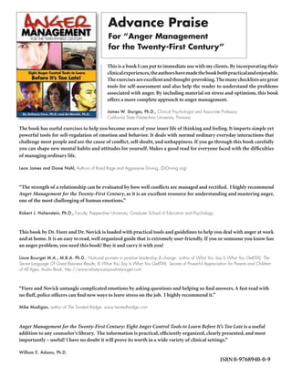 Advance Praise
                                                For “Anger Management
                                                for the Twenty-First Century”

                                               This is a book I can put to immediate use with my clients. By incorporating their
                                               clinical experiences, the authors have made the book both practical and enjoyable.
                                               The exercises are excellent and thought-provoking. The many checklists are great
                                               tools for self-assessment and also help the reader to understand the problems
                                               associated with anger. By including material on stress and optimism, this book
                                               offers a more complete approach to anger management.

                                               James W. Sturges, Ph.D., Clinical Psychologist and Associate Professor,
                                               California State Polytechnic University, Pomona

The book has useful exercises to help you become aware of your inner life of thinking and feeling. It imparts simple yet
powerful tools for self-regulation of emotion and behavior. It deals with normal ordinary everyday interactions that
challenge most people and are the cause of conflict, self-doubt, and unhappiness. If you go through this book carefully
you can shape new mental habits and attitudes for yourself. Makes a good read for everyone faced with the difficulties
of managing ordinary life.

Leon James and Diane Nahl, Authors of Road Rage and Aggressive Driving, (DrDriving.org)



“The strength of a relationship can be evaluated by how well conflicts are managed and rectified. I highly recommend
Anger Management for the Twenty-First Century, as it is an excellent resource for understanding and mastering anger,
one of the most challenging of human emotions.”

Robert J. Hohenstein, Ph.D., Faculty, Pepperdine University, Graduate School of Education and Psychology



This book by Dr. Fiore and Dr. Novick is loaded with practical tools and guidelines to help you deal with anger at work
and at home. It is an easy to read, well organized guide that is extremely user-friendly. If you or someone you know has
an anger problem, you need this book! Buy it and carry it with you!

Linne Bourget M.A., M.B.A. Ph.D., National pioneer in positive leadership & change, author of What You Say Is What You Get(TM): The
Secret Language Of Great Business Results, & What You Say Is What You Get(TM): Secrets of Powerful Appreciation for Parents and Children
of All Ages, Audio Book, http://www.whatyousayiswhatyouget.com



“Fiore and Novick untangle complicated emotions by asking questions and helping us find answers. A fast read with
no fluff, police officers can find new ways to leave stress on the job. I highly recommend it.”

Mike Madigan, author of The Twisted Badge, www.twistedbadge.com



Anger Management for the Twenty-First Century: Eight Anger Control Tools to Learn Before It’s Too Late is a useful
addition to any counselor’s library. The information is practical, efficiently organized, clearly presented, and most
importantly – useful! I have no doubt it will prove its worth in a wide variety of clinical settings.”

William E. Adams, Ph.D.
                                                                                                            ISBN 0-9768940-0-9
 