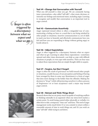 Introduction                                                             Anger Management for the Twenty-First Century



                                      Tool #4 – Change that Conversation with Yourself
                                      What you tell yourself is what you get. We are constantly having
                                      inner conversations—also called “self-talk”—that create, decrease, or
                                      intensify our feelings and emotional states, including anger. Learning
                                      to recognize and modify that conversation is an important tool in
                                      anger control.
     Anger is often
       triggered by                   Tool #5 – Communicate Assertively
     a discrepancy                    Anger expressed toward others is often a misguided way of com-
                                      municating a feeling we have or a need that is not being satisfied by
  between what we                     other people or situations. Assertive communication is a set of skills
        expect and                    to teach you how to honestly and effectively communicate how you
      what we get.                    feel and how you are responding to things without getting angry or
                                      hostile about it.


                                      Tool #6 – Adjust Expectations
                                      Anger is often triggered by a discrepancy between what we expect
                                      and what we get. Learning to adjust those expectations—sometimes
                                      upward and other times downward—can help us cope with difficult
                                      situations or people, or even cope with ourselves. There are four ways
                                      to adjust those expectations that are simple thought-skills to acquire.


                                      Tool #7 – Forgive, but Don’t Forget!
                                      Anger is often the result of grievances we hold toward other people
                                      or situations, usually because of our perception and feeling of having
                                      been wronged by them in some way. Resentment is a form of anger
                                      that does more damage to the holder than the offender. Making the
                                      decision to “let go” (while still protecting ourselves) is often a process
                                      of forgiveness—or at least acceptance—and a major step toward
                                      anger control.


                                      Tool #8 – Retreat and Think Things Over!
                                      Research shows that we are pretty much incapable of resolving conflicts
                                      or thinking rationally in an argument when our stress level reaches a
                                      certain point. To avoid losing control either physically or verbally, it is
                                      often best to take a temporary “time-out” and leave. This tool of anger
                                      management works much better if (a) you commit to return within a
                                      reasonable amount of time to work things out, and (b) you work on
                                      your “self-talk” while trying to cool down.




www.centuryangermanagement.com / Copyright 2005                                                                  xiii
 
